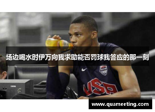 场边喝水时伊万向我求助能否罚球我答应的那一刻