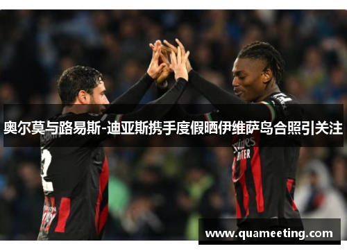 奥尔莫与路易斯-迪亚斯携手度假晒伊维萨岛合照引关注