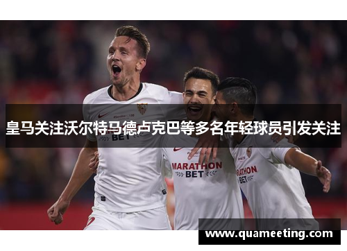 皇马关注沃尔特马德卢克巴等多名年轻球员引发关注